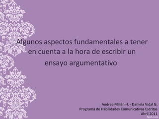 Algunos aspectos fundamentales a tener en cuenta a la hora de escribir un ensayo argumentativo   Andrea Millán H. - Daniela Vidal G. Programa de Habilidades Comunicativas Escritas Abril 2011 