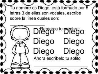 Diego
Diego
Diego
Tu nombre es Diego, está formado por 5
letras 3 de ellas son vocales, escribe
sobre la línea cuales son:
________________
Remarca tu nombre:
Diego
Diego
Diego
Ahora escríbelo tu solito
____________________
 