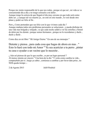 Porque me siento responsable de lo que nos rodea , porque sé que así , mi vida se va
consumiendo día a día y no tengo consuelo a mi dolor .
Aunque tengo la certeza de que llegará el día muy cercano en que todo será como
debe ser , y aunque tal vez muerto ya , no esté en este mundo , lo veré desde otro
plano y podré ser feliz al fin .
Pero ¿ Como pretenden que sea feliz con lo que vivimos cada día ?
Aunque mañana todos mis problemas personales se solucionen , y pueda disfrutar de
una vida mas holgada y relajada ; se que cada noche saldré a ver las estrellas y lloraré
de dolor por los demás ; porque somos hermanos , porque no lo recordamos y duele ,
duele y duele .
Como dice en mi libro " Mi Amigo Eterno " En uno de sus mensajes "
Detente y piensa , para cada cosa que hagas de ahora en mas . "
Esto lo haré con todo mi Amor " Ya sea acariciar a tu perro , pintar
tu casa o ayudar a un vecino que lo necesite .
¿ Aún así piensas de que lo que escribo , es por un logro personal ?
Al menos intenta ser sincero " Una hora de tu día " Y verás como cambia tu vida ,
compruebalo por ti ; luego ya sabes , comienza a cambiar y por favor date prisa , no
NOS queda tiempo .-
2 de Agosto 2013 Juli8 Perdriel
 