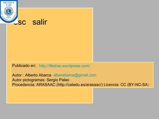 esc  salir Publicado en:  Autor : Alberto Abarca  [email_address] Autor pictogramas: Sergio Palao  Procedencia: ARASAAC (http://catedu.es/arasaac/) Licencia: CC (BY-NC-SA ) http://9letras.wordpress.com/   