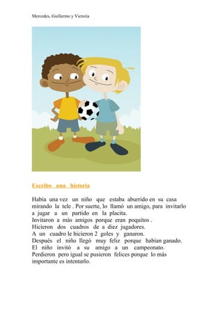 Mercedes, Guillermo y Victoria




Escribo una historia

Había una vez un niño que estaba aburrido en su casa
mirando la tele . Por suerte, lo llamó un amigo, para invitarlo
a jugar a un partido en la placita.
Invitaron a más amigos porque eran poquitos .
Hicieron dos cuadros de a diez jugadores.
A un cuadro le hicieron 2 goles y ganaron.
Después el niño llegó muy feliz porque habían ganado.
El niño invitó a su amigo a un campeonato.
Perdieron pero igual se pusieron felices porque lo más
importante es intentarlo.
 