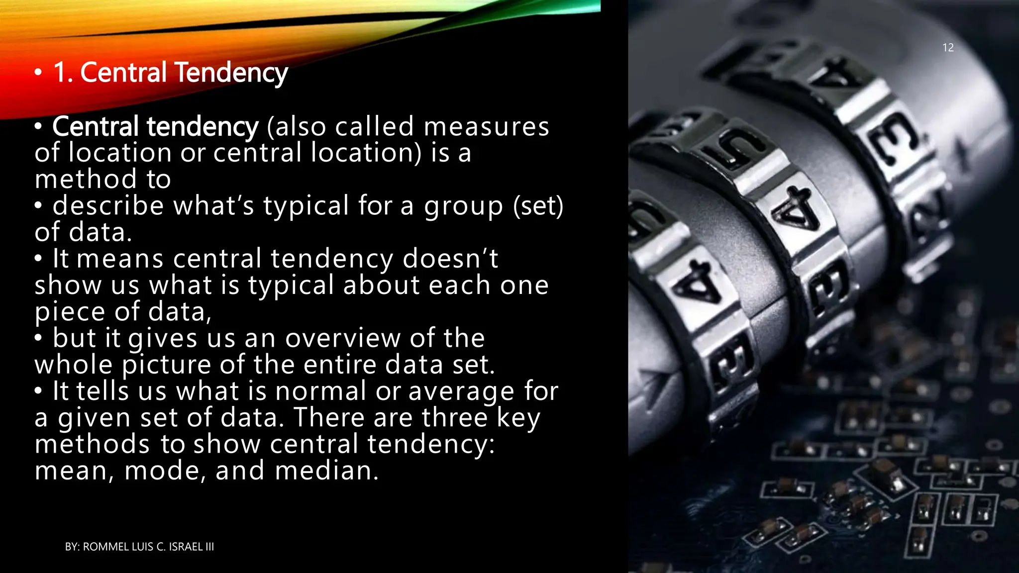 • 1. Central Tendency
• Central tendency (also called measures
of location or central location) is a
method to
• describe what’s typical for a group (set)
of data.
• It means central tendency doesn’t
show us what is typical about each one
piece of data,
• but it gives us an overview of the
whole picture of the entire data set.
• It tells us what is normal or average for
a given set of data. There are three key
methods to show central tendency:
mean, mode, and median.
BY: ROMMEL LUIS C. ISRAEL III
12
 