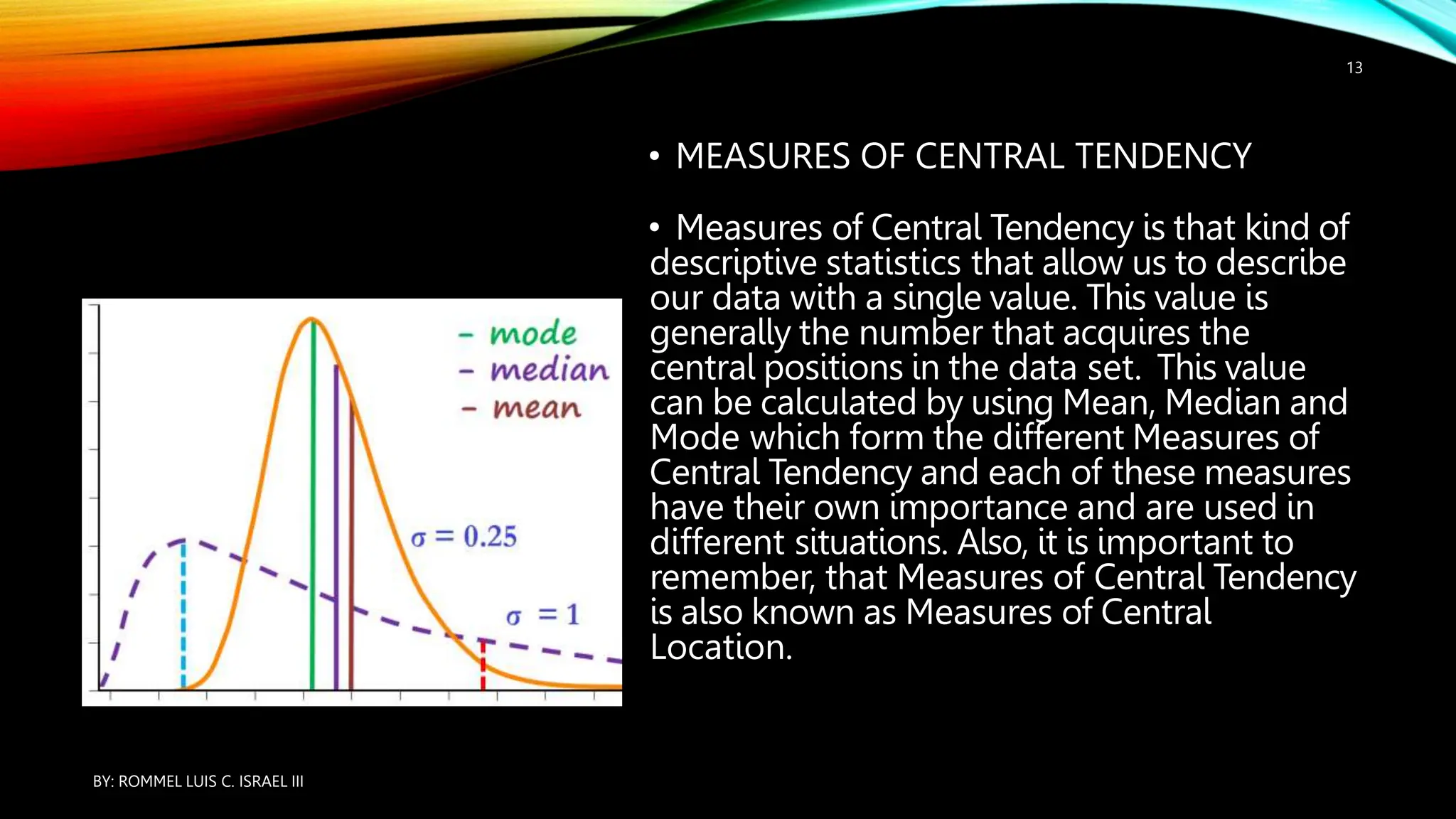 • MEASURES OF CENTRAL TENDENCY
• Measures of Central Tendency is that kind of
descriptive statistics that allow us to describe
our data with a single value. This value is
generally the number that acquires the
central positions in the data set. This value
can be calculated by using Mean, Median and
Mode which form the different Measures of
Central Tendency and each of these measures
have their own importance and are used in
different situations. Also, it is important to
remember, that Measures of Central Tendency
is also known as Measures of Central
Location.
BY: ROMMEL LUIS C. ISRAEL III
13
 