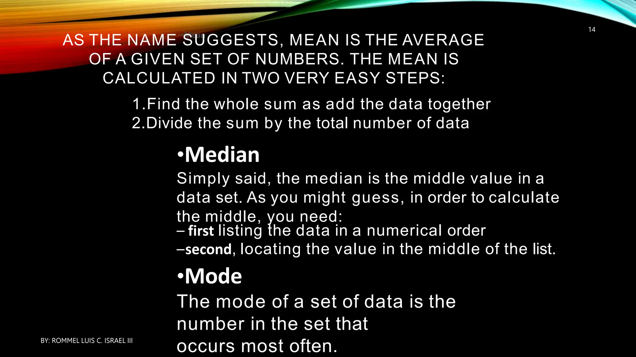 •Mean
AS THE NAME SUGGESTS, MEAN IS THE AVERAGE
OF A GIVEN SET OF NUMBERS. THE MEAN IS
CALCULATED IN TWO VERY EASY STEPS:
1.Find the whole sum as add the data together
2.Divide the sum by the total number of data
•Median
Simply said, the median is the middle value in a
data set. As you might guess, in order to calculate
the middle, you need:
– first listing the data in a numerical order
–second, locating the value in the middle of the list.
•Mode
The mode of a set of data is the
number in the set that
occurs most often.
BY: ROMMEL LUIS C. ISRAEL III
14
 