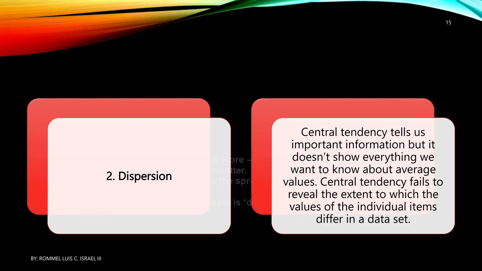 Measures of dispersion do a lot more – they complement the averages and
allow us to interpret them much better.
Dispersion in statistics describes the spread of the data values in a given dataset.
In
other words, it shows how the data is “dispersed” around the mean (the central
value).
2. Dispersion
Central tendency tells us
important information but it
doesn’t show everything we
want to know about average
values. Central tendency fails to
reveal the extent to which the
values of the individual items
differ in a data set.
BY: ROMMEL LUIS C. ISRAEL III
15
 