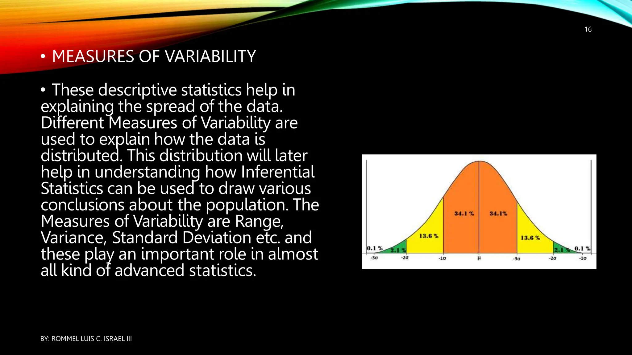 • MEASURES OF VARIABILITY
• These descriptive statistics help in
explaining the spread of the data.
Different Measures of Variability are
used to explain how the data is
distributed. This distribution will later
help in understanding how Inferential
Statistics can be used to draw various
conclusions about the population. The
Measures of Variability are Range,
Variance, Standard Deviation etc. and
these play an important role in almost
all kind of advanced statistics.
BY: ROMMEL LUIS C. ISRAEL III
16
 