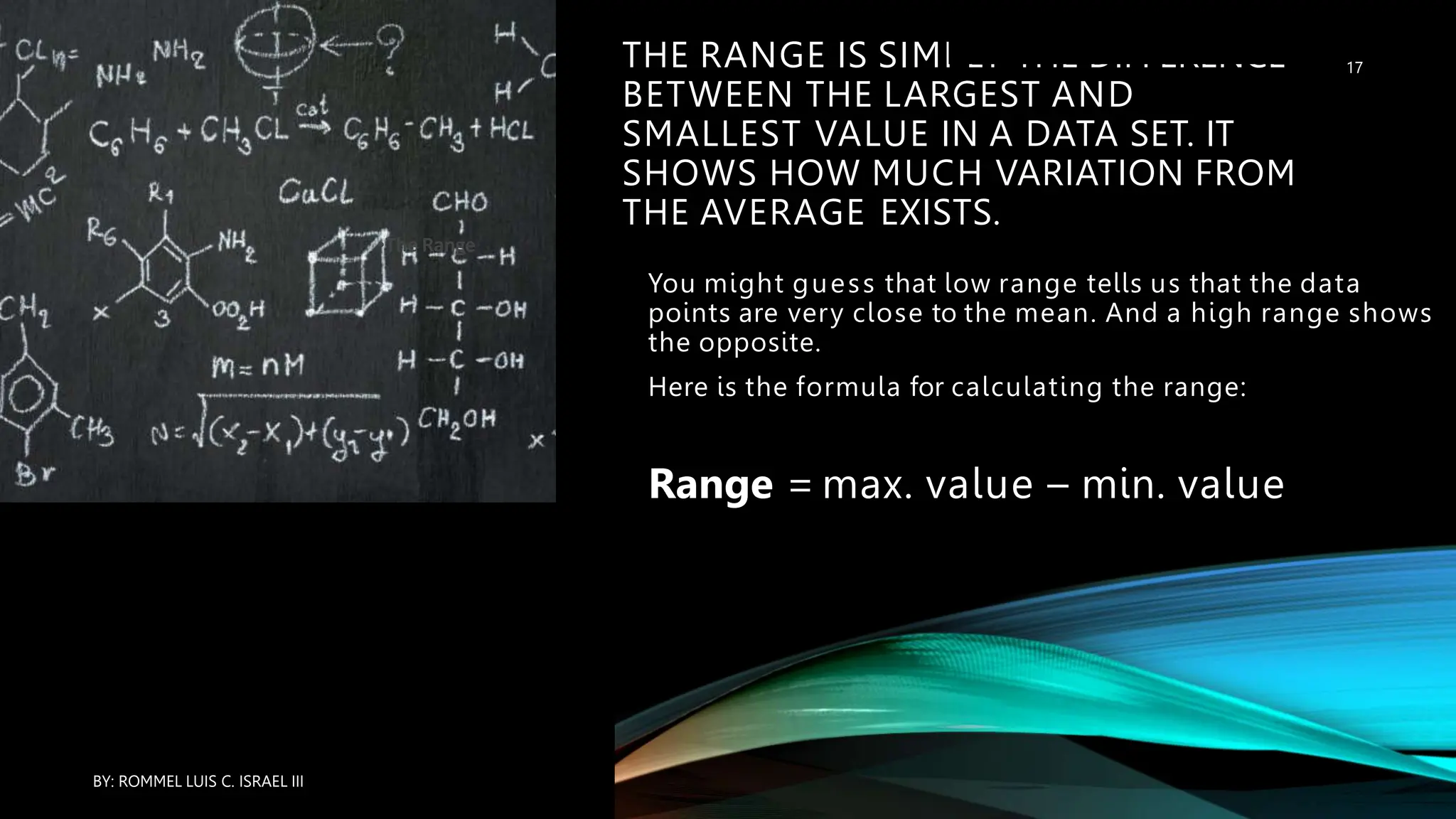 THE RANGE IS SIMPLY THE DIFFERENCE
BETWEEN THE LARGEST AND
SMALLEST VALUE IN A DATA SET. IT
SHOWS HOW MUCH VARIATION FROM
THE AVERAGE EXISTS.
You might guess that low range tells us that the data
points are very close to the mean. And a high range shows
the opposite.
Here is the formula for calculating the range:
Range = max. value – min. value
•The Range
BY: ROMMEL LUIS C. ISRAEL III
17
 
