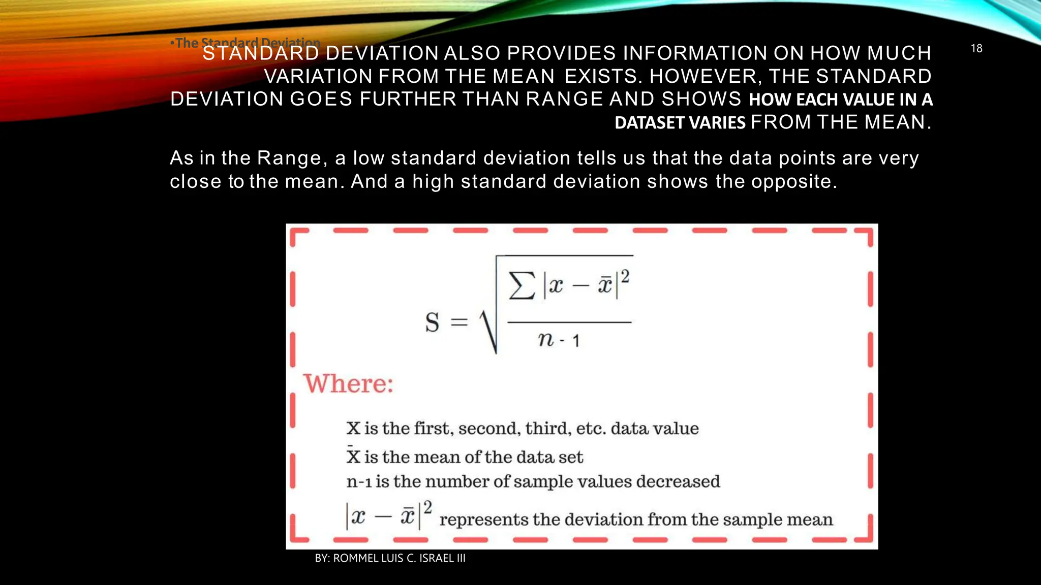 •The StandardDeviation
STANDARD DEVIATION ALSO PROVIDES INFORMATION ON HOW MUCH
VARIATION FROM THE MEAN EXISTS. HOWEVER, THE STANDARD
DEVIATION GOES FURTHER THAN RANGE AND SHOWS HOW EACH VALUE IN A
DATASET VARIES FROM THE MEAN.
As in the Range, a low standard deviation tells us that the data points are very
close to the mean. And a high standard deviation shows the opposite.
BY: ROMMEL LUIS C. ISRAEL III
18
 