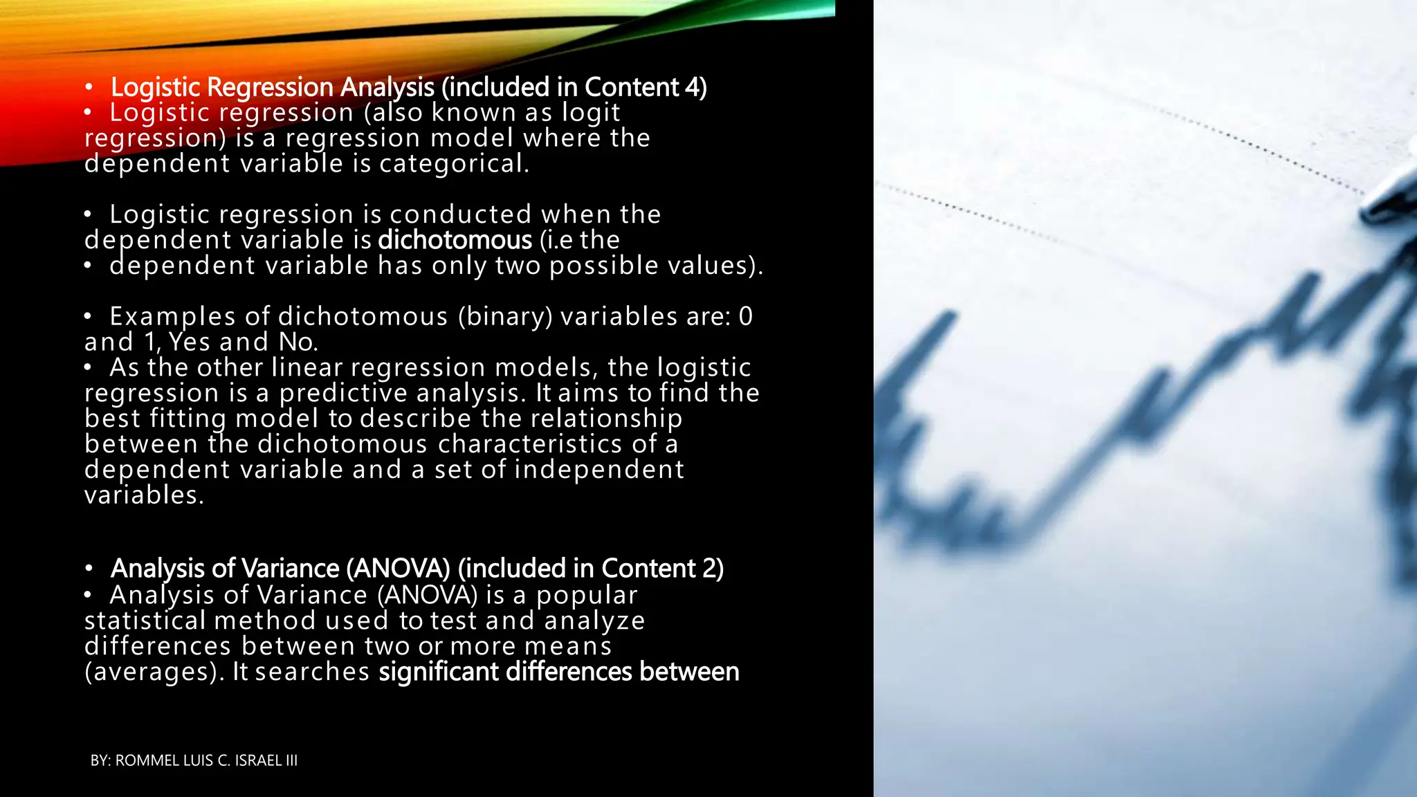 • Logistic Regression Analysis (included in Content 4)
• Logistic regression (also known as logit
regression) is a regression model where the
dependent variable is categorical.
• Logistic regression is conducted when the
dependent variable is dichotomous (i.e the
• dependent variable has only two possible values).
• Examples of dichotomous (binary) variables are: 0
and 1, Yes and No.
• As the other linear regression models, the logistic
regression is a predictive analysis. It aims to find the
best fitting model to describe the relationship
between the dichotomous characteristics of a
dependent variable and a set of independent
variables.
• Analysis of Variance (ANOVA) (included in Content 2)
• Analysis of Variance (ANOVA) is a popular
statistical method used to test and analyze
differences between two or more means
(averages). It searches significant differences between
BY: ROMMEL LUIS C. ISRAEL III
21
 