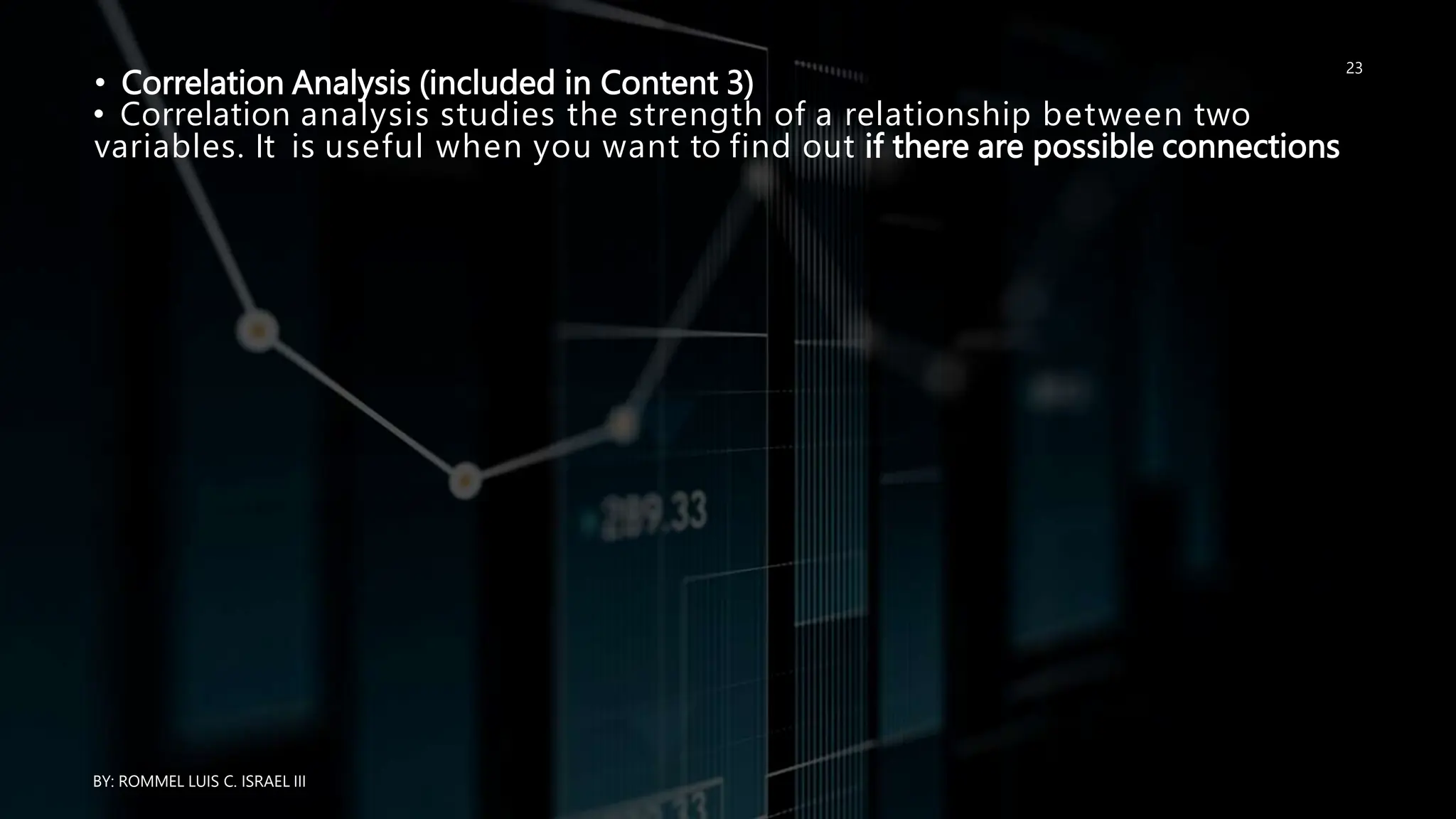 • Correlation Analysis (included in Content 3)
• Correlation analysis studies the strength of a relationship between two
variables. It is useful when you want to find out if there are possible connections
BY: ROMMEL LUIS C. ISRAEL III
23
 