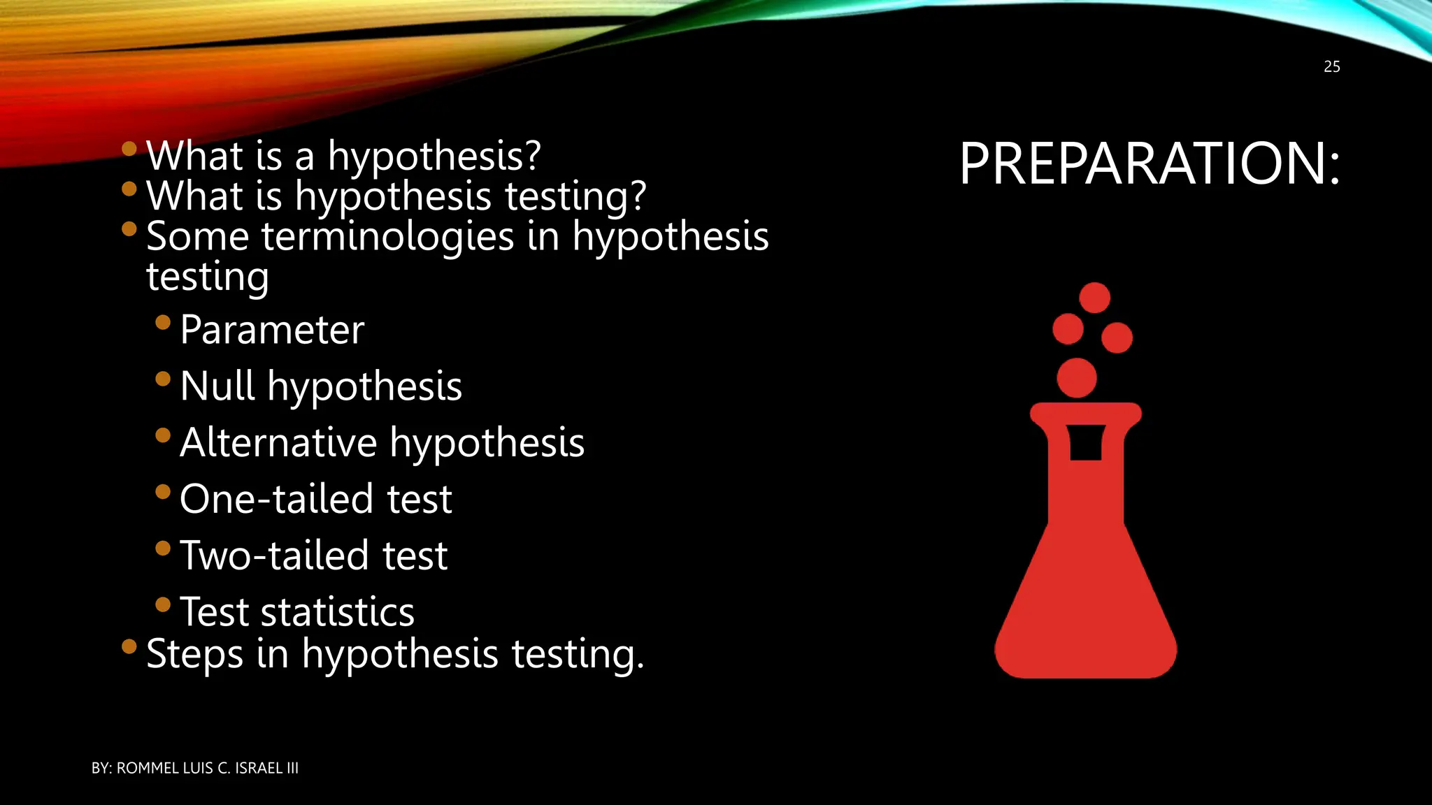 PREPARATION:
•What is a hypothesis?
•What is hypothesis testing?
•Some terminologies in hypothesis
testing
•Parameter
•Null hypothesis
•Alternative hypothesis
•One-tailed test
•Two-tailed test
•Test statistics
•Steps in hypothesis testing.
BY: ROMMEL LUIS C. ISRAEL III
25
 