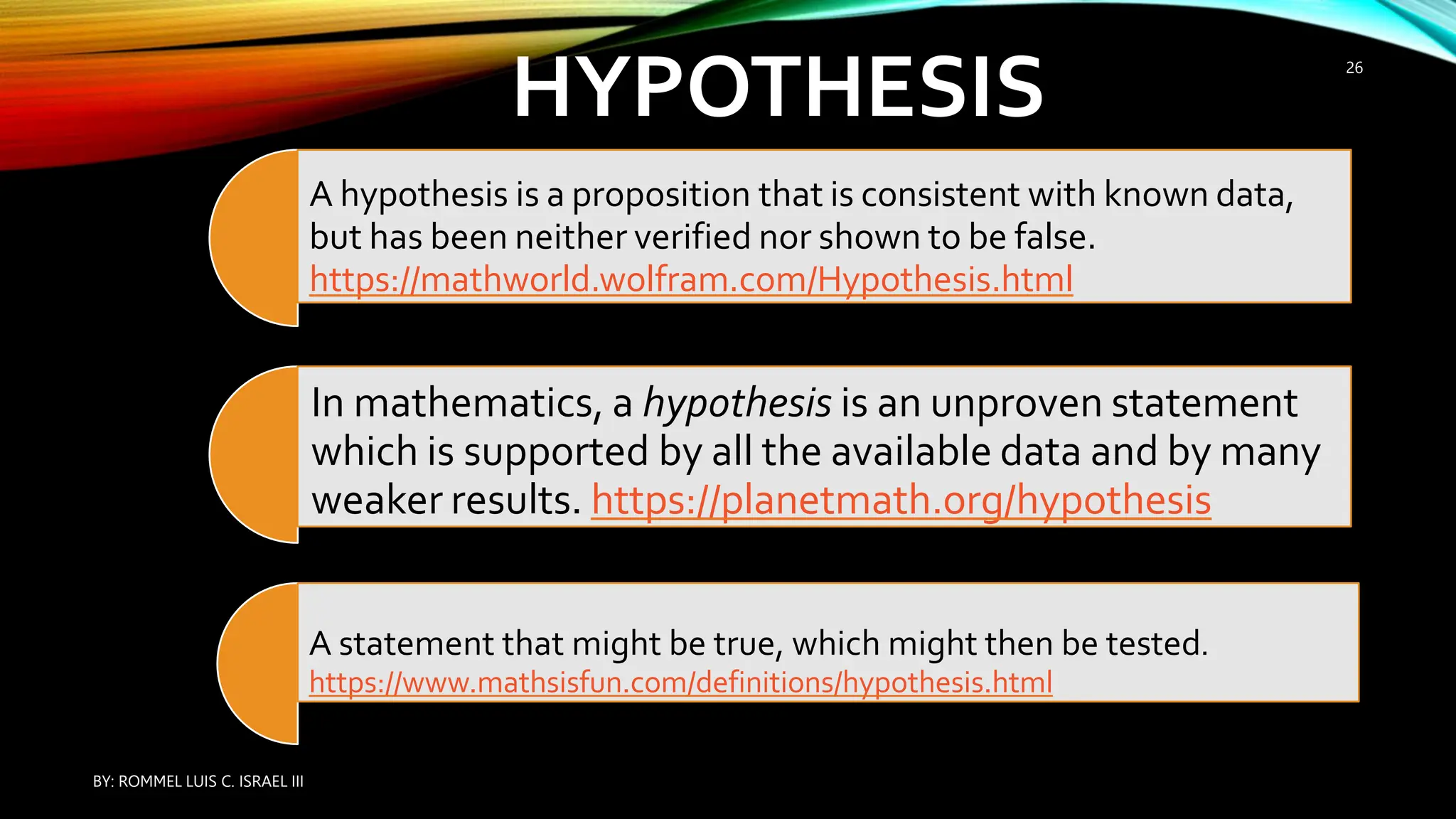 HYPOTHESIS
A hypothesis is a proposition that is consistent with known data,
but has been neither verified nor shown to be false.
https://mathworld.wolfram.com/Hypothesis.html
In mathematics, a hypothesis is an unproven statement
which is supported by all the available data and by many
weaker results. https://planetmath.org/hypothesis
A statement that might be true, which might then be tested.
https://www.mathsisfun.com/definitions/hypothesis.html
BY: ROMMEL LUIS C. ISRAEL III
26
 