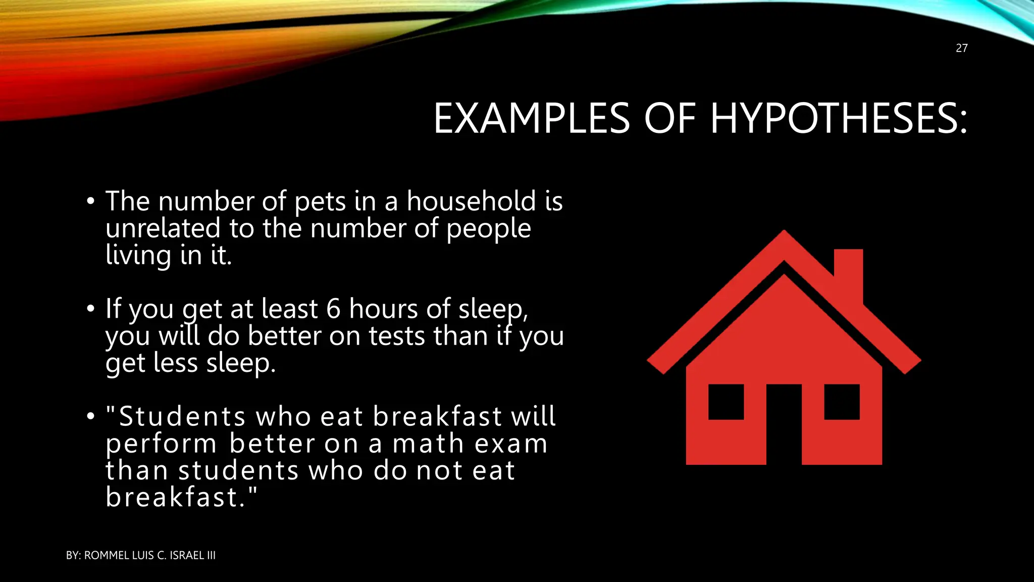 EXAMPLES OF HYPOTHESES:
• The number of pets in a household is
unrelated to the number of people
living in it.
• If you get at least 6 hours of sleep,
you will do better on tests than if you
get less sleep.
• "Students who eat breakfast will
perform better on a math exam
than students who do not eat
breakfast."
BY: ROMMEL LUIS C. ISRAEL III
27
 