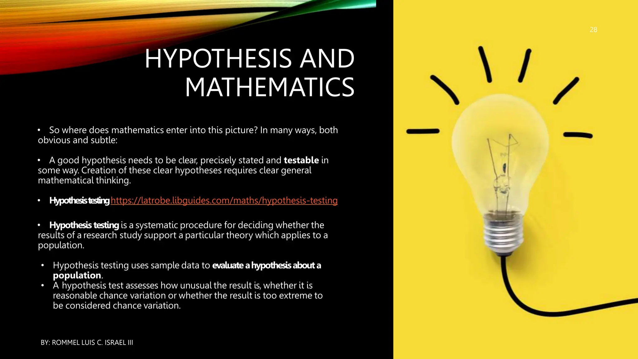 HYPOTHESIS AND
MATHEMATICS
• So where does mathematics enter into this picture? In many ways, both
obvious and subtle:
• A good hypothesis needs to be clear, precisely stated and testable in
some way. Creation of these clear hypotheses requires clear general
mathematical thinking.
• Hypothesistestinghttps://latrobe.libguides.com/maths/hypothesis-testing
• Hypothesis testingis a systematic procedure for deciding whether the
results of a research study support a particular theory which applies to a
population.
• Hypothesis testing uses sample data to evaluateahypothesisabouta
population.
• A hypothesis test assesses how unusual the result is, whether it is
reasonable chance variation or whether the result is too extreme to
be considered chance variation.
BY: ROMMEL LUIS C. ISRAEL III
28
 