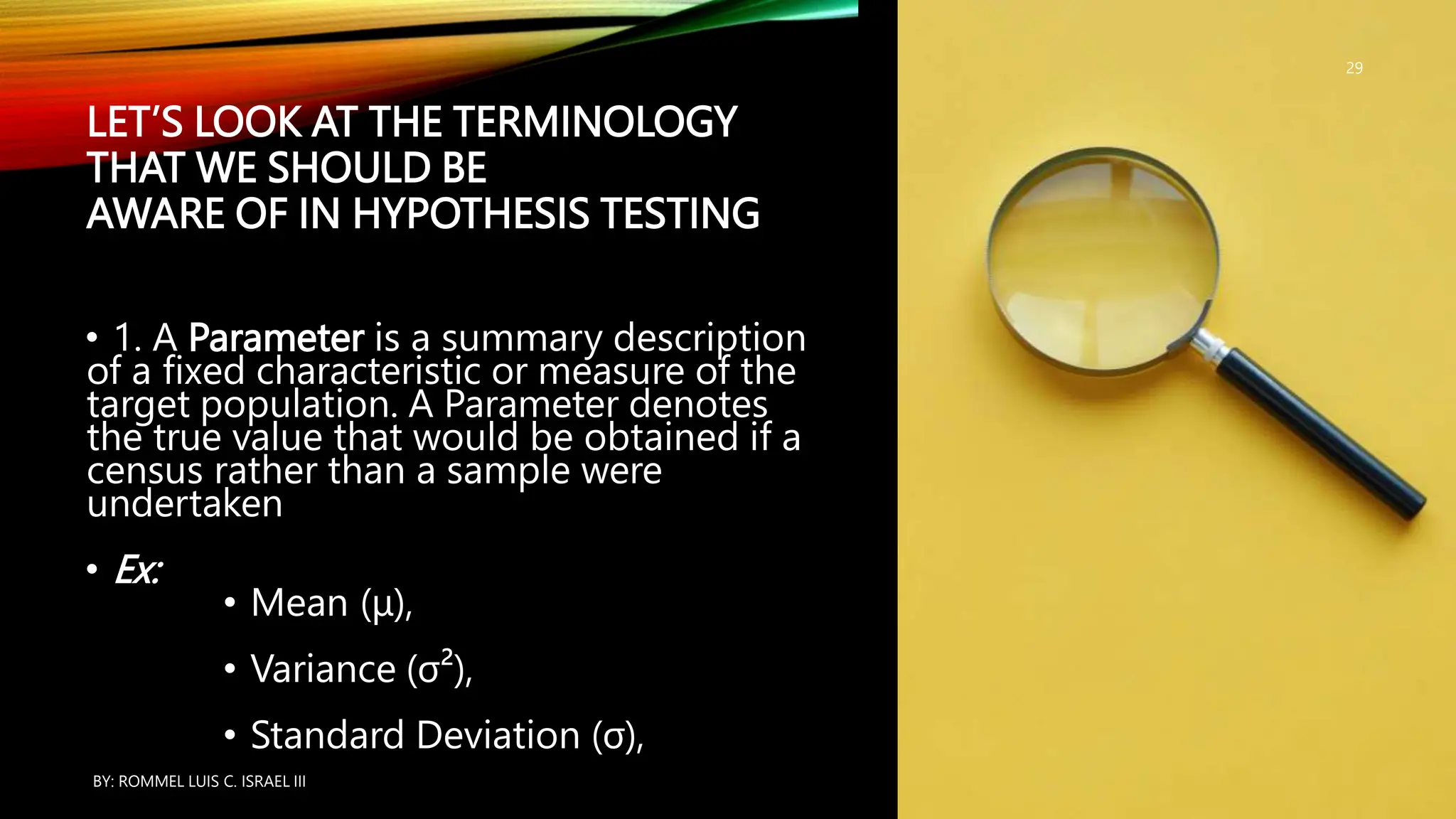 LET’S LOOK AT THE TERMINOLOGY
THAT WE SHOULD BE
AWARE OF IN HYPOTHESIS TESTING
• 1. A Parameter is a summary description
of a fixed characteristic or measure of the
target population. A Parameter denotes
the true value that would be obtained if a
census rather than a sample were
undertaken
• Ex:
• Mean (μ),
• Variance (σ²),
• Standard Deviation (σ),
BY: ROMMEL LUIS C. ISRAEL III
29
 