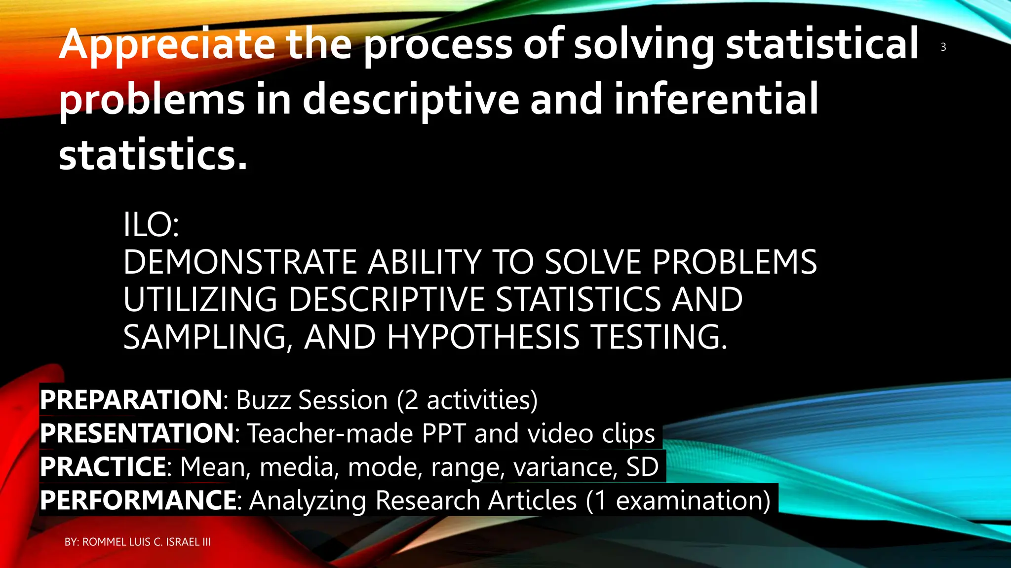 ILO:
DEMONSTRATE ABILITY TO SOLVE PROBLEMS
UTILIZING DESCRIPTIVE STATISTICS AND
SAMPLING, AND HYPOTHESIS TESTING.
PREPARATION: Buzz Session (2 activities)
PRESENTATION: Teacher-made PPT and video clips
PRACTICE: Mean, media, mode, range, variance, SD
PERFORMANCE: Analyzing Research Articles (1 examination)
Appreciate the process of solving statistical
problems in descriptive and inferential
statistics.
BY: ROMMEL LUIS C. ISRAEL III
3
 
