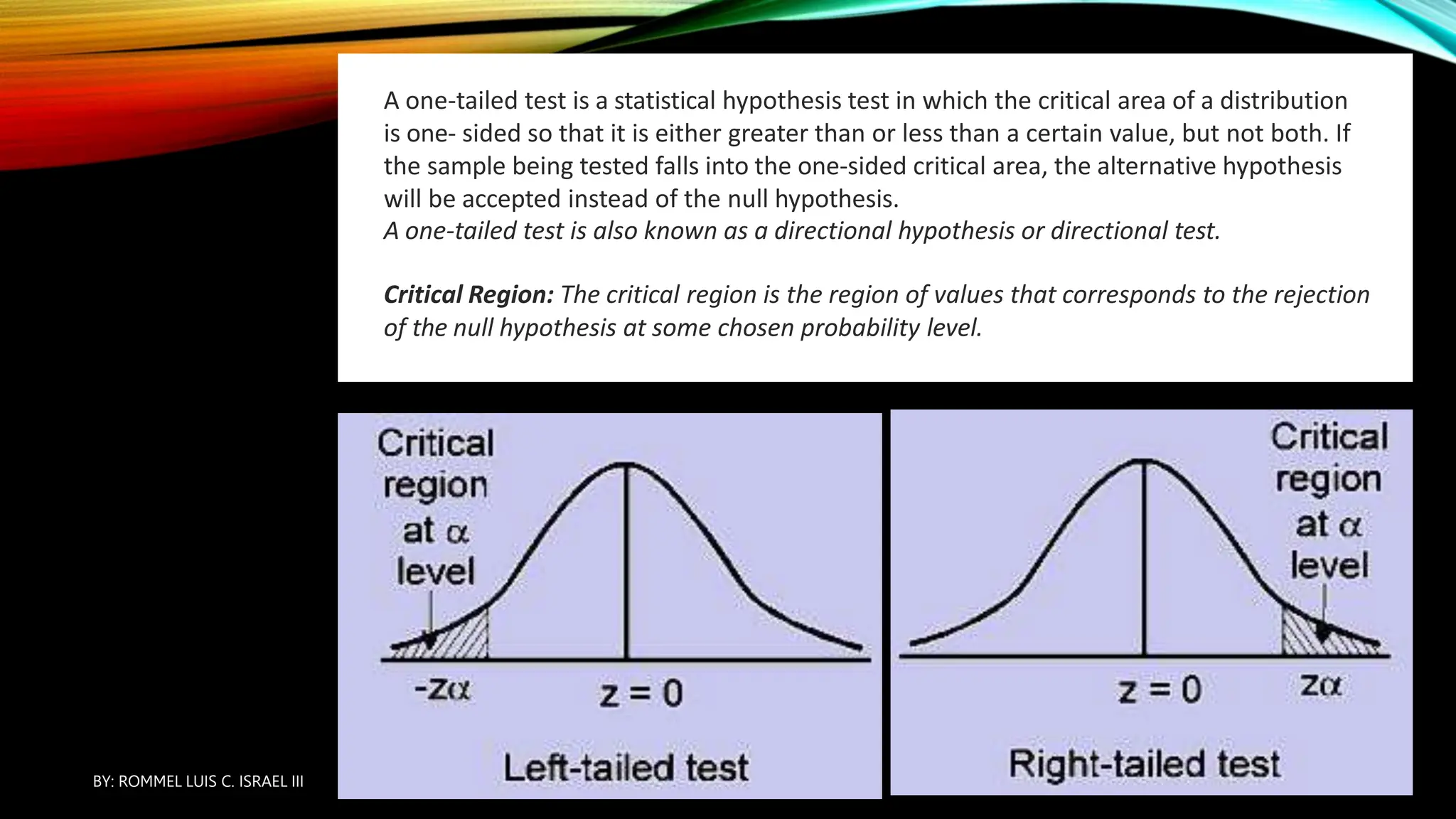 4. ONE-TAILED
TEST:
A one-tailed test is a statistical hypothesis test in which the critical area of a distribution
is one- sided so that it is either greater than or less than a certain value, but not both. If
the sample being tested falls into the one-sided critical area, the alternative hypothesis
will be accepted instead of the null hypothesis.
A one-tailed test is also known as a directional hypothesis or directional test.
Critical Region: The critical region is the region of values that corresponds to the rejection
of the null hypothesis at some chosen probability level.
BY: ROMMEL LUIS C. ISRAEL III
37
 