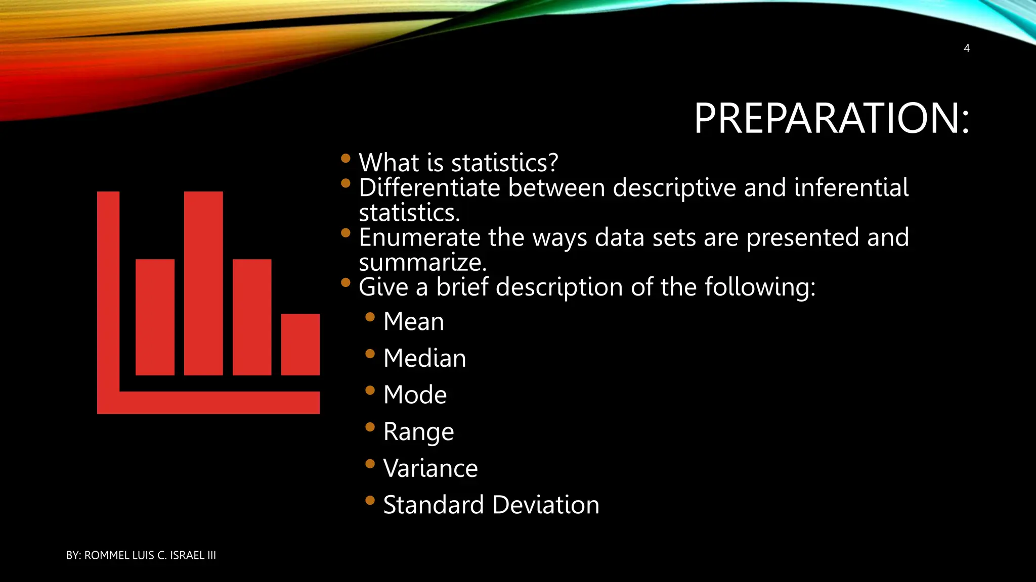 PREPARATION:
• What is statistics?
• Differentiate between descriptive and inferential
statistics.
• Enumerate the ways data sets are presented and
summarize.
• Give a brief description of the following:
• Mean
• Median
• Mode
• Range
• Variance
• Standard Deviation
BY: ROMMEL LUIS C. ISRAEL III
4
 