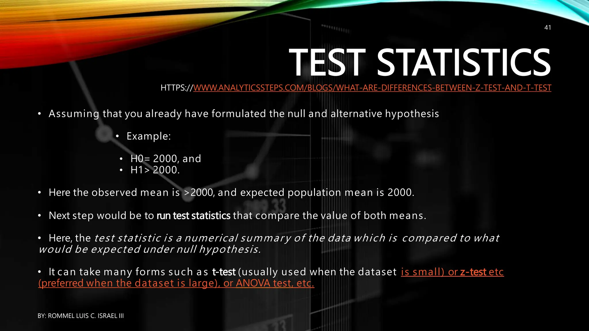TEST STATISTICS
HTTPS://WWW.ANALYTICSSTEPS.COM/BLOGS/WHAT-ARE-DIFFERENCES-BETWEEN-Z-TEST-AND-T-TEST
• Assuming that you already have formulated the null and alternative hypothesis
• Example:
• H0= 2000, and
• H1> 2000.
• Here the observed mean is >2000, and expected population mean is 2000.
• Next step would be to run test statistics that compare the value of both means.
• Here, the test statistic is a numerical summary of the data which is compared to what
would be expected under null hypothesis.
• It can take many forms such a s t-test (usually used when the dataset is small) or z-test etc
(preferred when the dataset is large), or ANOVA test, etc.
BY: ROMMEL LUIS C. ISRAEL III
41
 