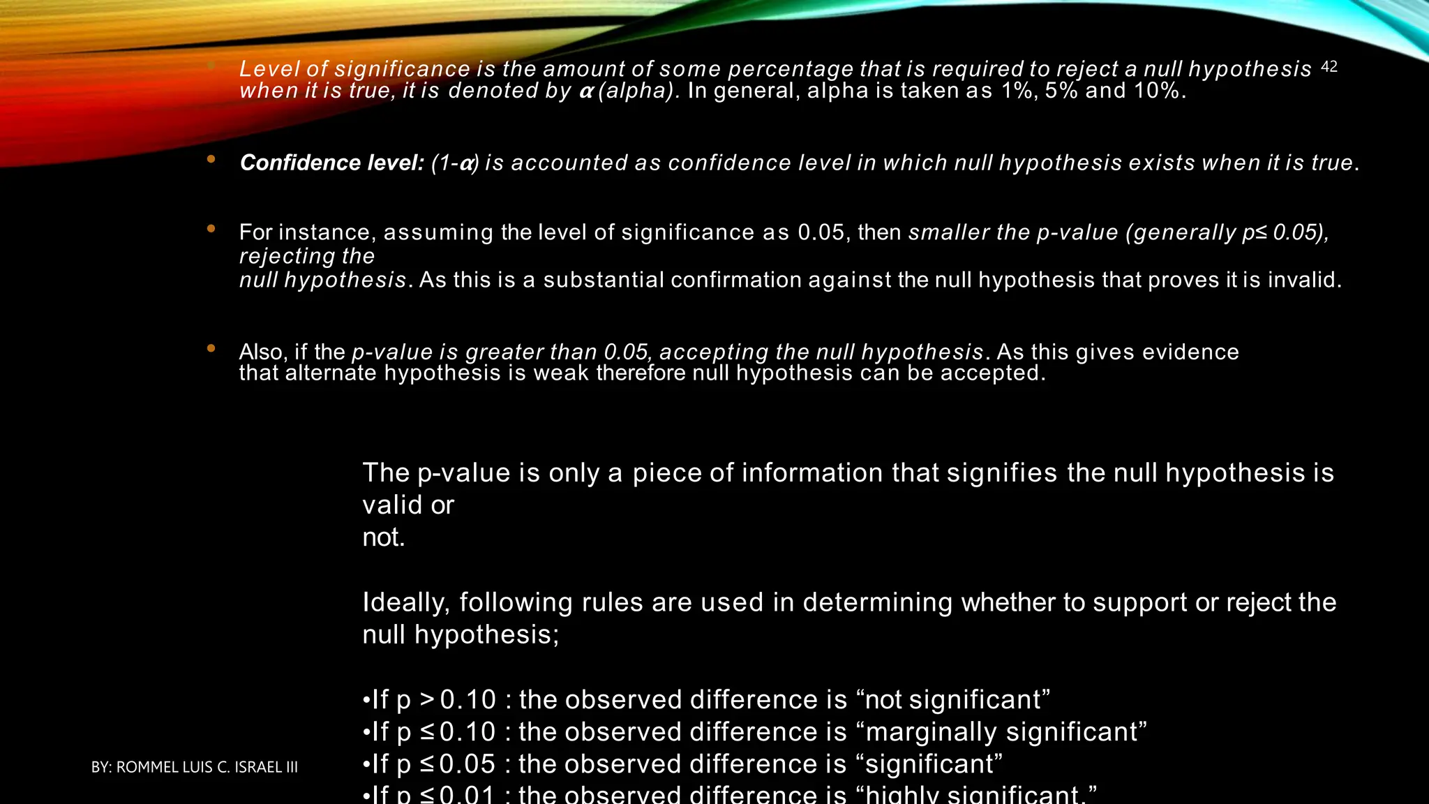 • Level of significance is the amount of some percentage that is required to reject a null hypothesis
when it is true, it is denoted by 𝝰 (alpha). In general, alpha is taken as 1%, 5% and 10%.
• Confidence level: (1-𝝰) is accounted as confidence level in which null hypothesis exists when it is true.
• For instance, assuming the level of significance as 0.05, then smaller the p-value (generally p≤ 0.05),
rejecting the
null hypothesis. As this is a substantial confirmation against the null hypothesis that proves it is invalid.
• Also, if the p-value is greater than 0.05, accepting the null hypothesis. As this gives evidence
that alternate hypothesis is weak therefore null hypothesis can be accepted.
The p-value is only a piece of information that signifies the null hypothesis is
valid or
not.
Ideally, following rules are used in determining whether to support or reject the
null hypothesis;
•If p > 0.10 : the observed difference is “not significant”
•If p ≤ 0.10 : the observed difference is “marginally significant”
•If p ≤ 0.05 : the observed difference is “significant”
BY: ROMMEL LUIS C. ISRAEL III
42
 