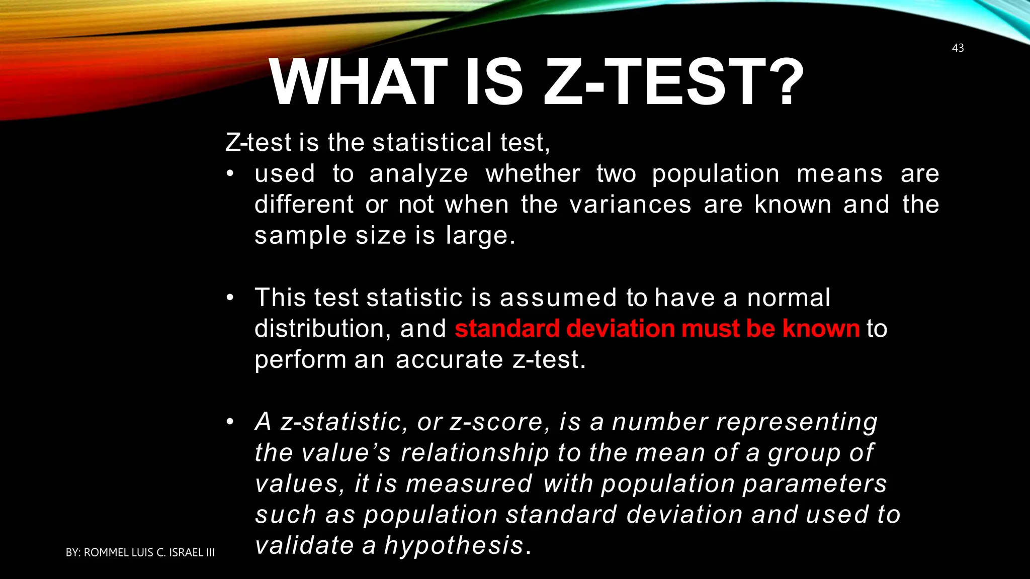 WHAT IS Z-TEST?
Z-test is the statistical test,
• used to analyze whether two population means are
different or not when the variances are known and the
sample size is large.
• This test statistic is assumed to have a normal
distribution, and standard deviation must be known to
perform an accurate z-test.
• A z-statistic, or z-score, is a number representing
the value’s relationship to the mean of a group of
values, it is measured with population parameters
such as population standard deviation and used to
validate a hypothesis.
BY: ROMMEL LUIS C. ISRAEL III
43
 