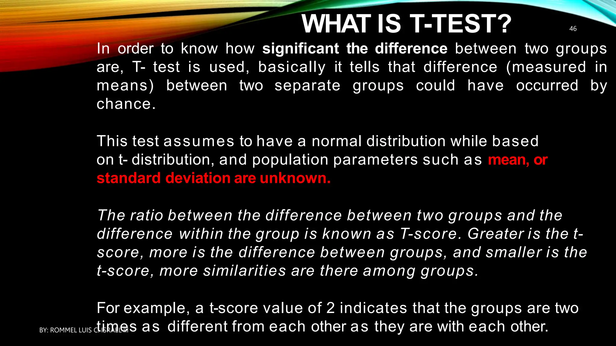 WHAT IS T-TEST?
In order to know how significant the difference between two groups
are, T- test is used, basically it tells that difference (measured in
means) between two separate groups could have occurred by
chance.
This test assumes to have a normal distribution while based
on t- distribution, and population parameters such as mean, or
standard deviation are unknown.
The ratio between the difference between two groups and the
difference within the group is known as T-score. Greater is the t-
score, more is the difference between groups, and smaller is the
t-score, more similarities are there among groups.
For example, a t-score value of 2 indicates that the groups are two
times as different from each other as they are with each other.
BY: ROMMEL LUIS C. ISRAEL III
46
 