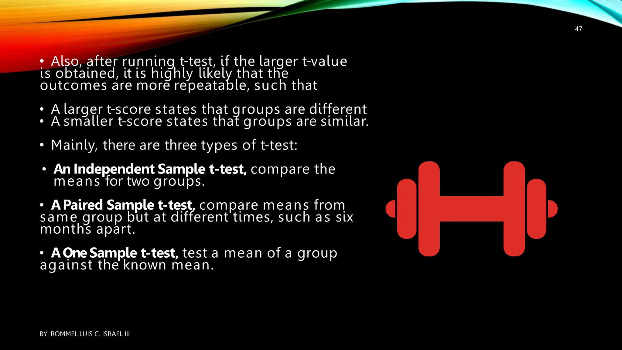 • Also, after running t-test, if the larger t-value
is obtained, it is highly likely that the
outcomes are more repeatable, such that
• A larger t-score states that groups are different
• A smaller t-score states that groups are similar.
• Mainly, there are three types of t-test:
• An Independent Sample t-test, compare the
means for two groups.
• APaired Sample t-test, compare means from
same group but at different times, such as six
months apart.
• AOne Sample t-test, test a mean of a group
against the known mean.
BY: ROMMEL LUIS C. ISRAEL III
47
 