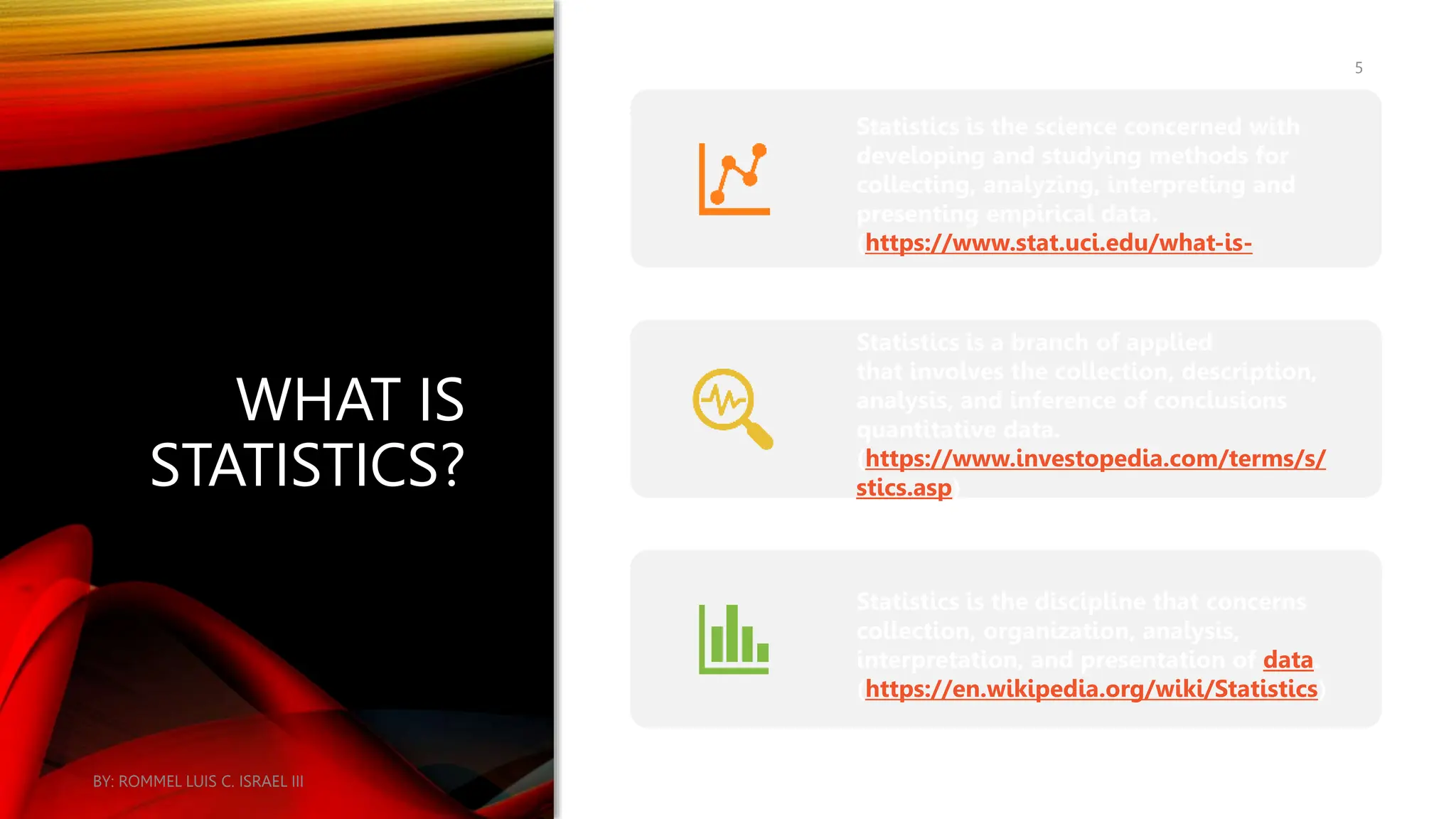 WHAT IS
STATISTICS?
Statistics is the science concerned with
developing and studying methods for
collecting, analyzing, interpreting and
presenting empirical data.
(https://www.stat.uci.edu/what-is-
Statistics is a branch of applied
that involves the collection, description,
analysis, and inference of conclusions
quantitative data.
(https://www.investopedia.com/terms/s/
stics.asp)
Statistics is the discipline that concerns
collection, organization, analysis,
interpretation, and presentation of data.
(https://en.wikipedia.org/wiki/Statistics)
BY: ROMMEL LUIS C. ISRAEL III
5
 