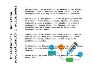 Orientacions.Workflow,
procrastinacióiautoajudes
• Fer seguiment: en escriptura, en avaluació, en edició.
Normalment, uns 10 articles en dansa. Un article en
escriptura més d'un any faig ultimàtum o s'abandona.
• Des de l'inici del procés al final no poden passar més
de 3 mesos. Posar dates a agenda. Agendar objectius
setmanals petits i complir-los: llegir 4 articles i
incloure'ls, acabar intro, fer figures...Evitar
treballar més de 3 hores seguides en un article.
Important “mirar” avenç.
• Durant l'activitat portar una funda de plàstic amb un
full on anotar idees en el desenvolupament a l'aula.
(frases d'alumnes, situacions,..) Són un punt de
qualitat en articles.
• No distreure el discurs. No acostumo a aprofitar trosso
de text d'altres articles meus, com a molt algun
paràgraf.
• SEMPRE mirar de citar algun altre article teu (tema,
enfoc, eina,...)
 