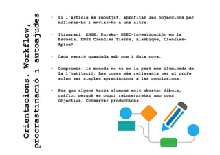 • Si l'article és rebutjat, aprofitar les objeccions per
millorar-ho i enviar-ho a una altra.
• Itinerari: ENSE, Eureka- REEC-Investigación en la
Escuela. ENSE Ciencias Tierra, Alambique, Ciències-
Apice?
• Cada versió guardada amb nom i data nova.
• Compromís; la moneda no és en la part més iluminada de
la l'habitació. Les coses més rellevants per al profe
solen ser simples apreciacions a les conclusions.
• Fer que alguna tasca alumnes molt oberta: dibuix,
gràfic, perquè es pugui reinterpretar amb nous
objectius. Conservar produccions.
Orientacions.Workflow,
procrastinacióiautoajudes
 