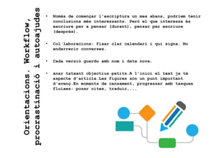 • Només de començar l'escriptura un mes abans, podriem tenir
conclusions més interessants. Però el que interessa és
escriure per a pensar (durant), pensar per escriure
(després).
• Col·laboracions: fixar clar calendari i qui signa. No
endarrerir converses.
• Cada versió guardo amb nom i data nova.
• anar tatxant objectius petits.A l'inici el text ja té
aspecte d'article.Les figures són un punt important
d'avenç.En moments de cansament, progressar amb tasques
fluixes: posar cites, traduïr,...
Orientacions.Workflow,
procrastinacióiautoajudes
 