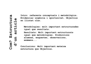Com?Estructura
d’unarticle Intro: referents conceptuals i metodològics.
Evidenciar urgència i oportunitat. Objectius
en llistat clar.
Metodologies: molt important estructurades
igual que resultats.
Resultats: Molt important estructurats
igual que metodologies. Produccions
alumnes, enquestes, observacions,
exàmens...
Conclusions: Molt important mateixa
estructura que Objectius.
 