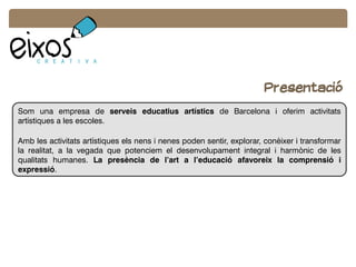 Som una empresa de serveis educatius artístics de Barcelona i oferim activitats
artístiques a les escoles.
Amb les activitats artístiques els nens i nenes poden sentir, explorar, conèixer i transformar
la realitat, a la vegada que potenciem el desenvolupament integral i harmònic de les
qualitats humanes. La presència de l’art a l’educació afavoreix la comprensió i
expressió.
Presentació
 