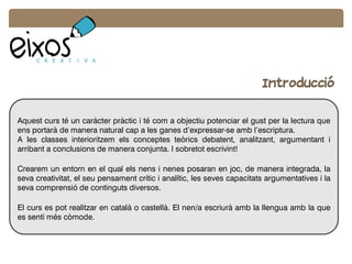 Introducció
Aquest curs té un caràcter pràctic i té com a objectiu potenciar el gust per la lectura que
ens portarà de manera natural cap a les ganes d’expressar-se amb l’escriptura.
A les classes interioritzem els conceptes teòrics debatent, analitzant, argumentant i
arribant a conclusions de manera conjunta. I sobretot escrivint!
Crearem un entorn en el qual els nens i nenes posaran en joc, de manera integrada, la
seva creativitat, el seu pensament crític i analític, les seves capacitats argumentatives i la
seva comprensió de continguts diversos.
El curs es pot realitzar en català o castellà. El nen/a escriurà amb la llengua amb la que
es senti més còmode.
 
