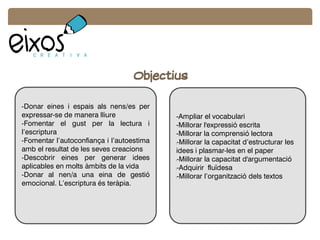 Objectius
-Donar eines i espais als nens/es per
expressar-se de manera lliure
-Fomentar el gust per la lectura i
l’escriptura
-Fomentar l’autoconfiança i l’autoestima
amb el resultat de les seves creacions
-Descobrir eines per generar idees
aplicables en molts àmbits de la vida
-Donar al nen/a una eina de gestió
emocional. L’escriptura és teràpia.
-Ampliar el vocabulari
-Millorar l'expressió escrita
-Millorar la comprensió lectora
l-Millorar la capacitat d’estructurar les
idees i plasmar-les en el paper
l-Millorar la capacitat d'argumentació
l-Adquirir fluïdesa
l-Millorar l’organització dels textos
 