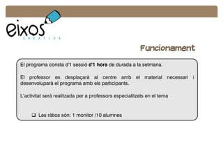 Funcionament
El programa consta d'1 sessió d'1 hora de durada a la setmana.
El professor es desplaçarà al centre amb el material necessari i
desenvoluparà el programa amb els participants.
L’activitat serà realitzada per a professors especialitzats en el tema
 Les ràtios són: 1 monitor /10 alumnes
 