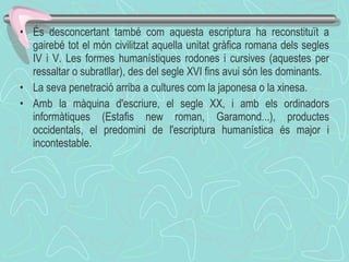És desconcertant també com aquesta escriptura ha reconstituït a gairebé tot el món civilitzat aquella unitat gràfica romana dels segles IV i V. Les formes humanístiques rodones i cursives (aquestes per ressaltar o subratllar), des del segle XVI fins avui són les dominants. La seva penetració arriba a cultures com la japonesa o la xinesa. Amb la màquina d'escriure, el segle XX, i amb els ordinadors informàtiques (Estafis new roman, Garamond...), productes occidentals, el predomini de l'escriptura humanística és major i incontestable.  