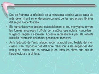 Des de Petrarca la influència de la minúscula carolina va ser cada dia més determinant en el desenvolupament de les escriptures libràries del segon Trecento italià.  Els humanistes van declarar ostensiblement el seu menyspreu envers les formes anguloses i difícils de la gòtica que notaris, cancellers i burgesos llegien i escrivien. Aquesta representava per als refinats bibliòfils l'expressió del bàrbar pensament medieval.  Amb l'adopció de l'antic alfabet, rodó i agraciat amb l'estela del món clàssic, van respondre des del llibre manuscrit a les exigències d'un nou gust estètic que es donava ja en totes les altres arts des de l‘arquitectura a la pintura.  