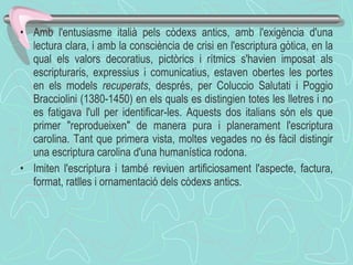 Amb l'entusiasme italià pels còdexs antics, amb l'exigència d'una lectura clara, i amb la consciència de crisi en l'escriptura gòtica, en la qual els valors decoratius, pictòrics i rítmics s'havien imposat als escripturaris, expressius i comunicatius, estaven obertes les portes en els models  recuperats , després, per Coluccio Salutati i Poggio Bracciolini (1380-1450) en els quals es distingien totes les lletres i no es fatigava l'ull per identificar-les. Aquests dos italians són els que primer "reprodueixen" de manera pura i planerament l'escriptura carolina. Tant que primera vista, moltes vegades no és fàcil distingir una escriptura carolina d'una humanística rodona.  Imiten l'escriptura i també reviuen artificiosament l'aspecte, factura, format, ratlles i ornamentació dels còdexs antics. 