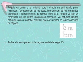 Poggio va donar a la imitació pura i simple un estil gràfic propi mitjançant l'arrodoniment de les astes, l'enriquiment de les rematades triangulars i l'arrodoniment de formes com la g. Poggio va ser un renovador de les lletres majúscules romanes. Va estudiar làpides antigues i crec un alfabet estilitzat que es va imitar en les inscripcions de l'època.  ﻿ Arriba a la seva perfecció la segona meitat del segle XV. 