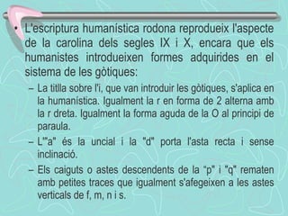L'escriptura humanística rodona reprodueix l'aspecte de la carolina dels segles IX i X, encara que els humanistes introdueixen formes adquirides en el sistema de les gòtiques: La titlla sobre l'i, que van introduir les gòtiques, s'aplica en la humanística. Igualment la r en forma de 2 alterna amb la r dreta. Igualment la forma aguda de la O al principi de paraula. L'"a" és la uncial i la "d" porta l'asta recta i sense inclinació. Els caiguts o astes descendents de la “p" i "q" rematen amb petites traces que igualment s'afegeixen a les astes verticals de f, m, n i s. 