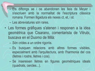Els diftongs ae i oe abandonen les lleis de Meyer i s'escriuen amb la normalitat de l'escriptura clàssica romana. Formen lligadura els nexes ct, et, i st.  Les abreviatures són rares . Les formes gràfiques s'atenen i responen a la idea geomètrica que Cisarano, comentarista de Vitrubi, buscava en el Duomo de Milà: Són crides a un ordre rigorós. Es busquen relacions amb altres formes visibles, especialment amb l'arquitectura, amb l'harmonia del cos (lletres i rostre, lletres i cos). Se insereixen lletres en figures geomètriques ideals (quadrats, cercles...). 