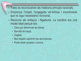 Totes es recondueixen als mateixos principis racionals. Emprenya l'oripell, l’engegada vel·leïtosa i incontrolada que no sigui necessària i funcional.  Renúncia als enllaços i lligadures. La carolina era una model ideal perquè era: Clara per diferenciar les lletres. Senzilla de traçat.  Llegible  Mes llegible suprimint les abreviatures.  Podia ésser posada o cursiva. 