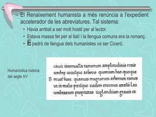 El Renaixement humanista a més renúncia a l'expedient accelerador de les abreviatures. Tal sistema: Havia arribat a ser molt hostil per al lector.  Estava massa fet per al llatí i la llengua comuna era la romanç.  El padró de llengua dels humanistes va ser Ciceró.  ﻿ Humanística rodona del segle XV 