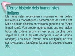 Els humanistes recercaven i inquirien en les velles biblioteques monàstiques i catedralícies de l'Alta Edat Mitja els texts clàssics en versions genuïnes de l'Antic Imperi romà. Van creure ingènuament que els havien trobat als còdexs escrits en escriptura carolina dels segles IX a XII. A aquesta escriptura li van dir antiga ( antiqua ). Les seves formes més cal·ligràfiques van ser reviscudes a les còpies luxoses de còdexs el segle XV.  ﻿ L'error històric dels humanistes italians 