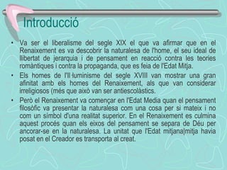 Va ser el liberalisme del segle XIX el que va afirmar que en el Renaixement es va descobrir la naturalesa de l'home, el seu ideal de llibertat de jerarquia i de pensament en reacció contra les teories romàntiques i contra la propaganda, que es feia de l'Edat Mitja. Els homes de l'Il·luminisme del segle XVIII van mostrar una gran afinitat amb els homes del Renaixement, als que van considerar irreligiosos (més que això van ser antiescolàstics. Però el Renaixement va començar en l'Edat Media quan el pensament filosòfic va presentar la naturalesa com una cosa per si mateix i no com un símbol d'una realitat superior. En el Renaixement es culmina aquest procés quan els eixos del pensament se separa de Déu per ancorar-se en la naturalesa. La unitat que l'Edat mitjana|mitja havia posat en el Creador es transporta al creat. Introducció 