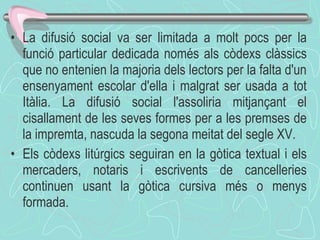 La difusió social va ser limitada a molt pocs per la funció particular dedicada només als còdexs clàssics que no entenien la majoria dels lectors per la falta d'un ensenyament escolar d'ella i malgrat ser usada a tot Itàlia. La difusió social l'assoliria mitjançant el cisallament de les seves formes per a les premses de la impremta, nascuda la segona meitat del segle XV. Els còdexs litúrgics seguiran en la gòtica textual i els mercaders, notaris i escrivents de cancelleries continuen usant la gòtica cursiva més o menys formada. 
