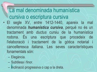 El segle XV, entre 1412-1440, apareix la mal denominada  humanística cursiva , perquè no és un tractament amb  ductus  cursiu de la humanística rodona. És una escriptura que procedeix de l'elaboració i tractament de la gòtica notarial i cancelleresca italiana. Les seves característiques fonamentals són: Elegància.  Subtilesa i finor.  Inclinació progressiva o cap a la dreta.  ﻿ La mal denominada humanística cursiva o escriptura cursiva  