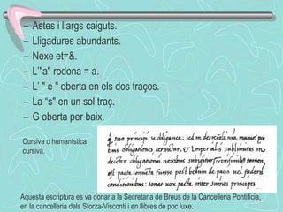 Astes i llargs caiguts. Lligadures abundants. Nexe et=&.  L’"a" rodona = a. L’ " e " oberta en els dos traços. La “s" en un sol traç. G oberta per baix. Cursiva o humanística cursiva. Aquesta escriptura es va donar a la Secretaria de Breus de la Cancelleria Pontifícia, en la cancelleria dels Sforza-Visconti i en llibres de poc luxe.  