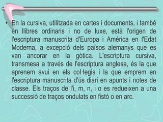 En la cursiva, utilitzada en cartes i documents, i també en llibres ordinaris i no de luxe, està l'origen de l'escriptura manuscrita d'Europa i Amèrica en l'Edat Moderna, a excepció dels països alemanys que es van ancorar en la gòtica. L'escriptura cursiva, transmesa a través de l'escriptura anglesa, és la que aprenem avui en els col·legis i la que emprem en l'escriptura manuscrita d'ús diari en apunts i notes de classe. Els traços de l'i, m, n, i o es redueixen a una successió de traços ondulats en fistó o en arc.  